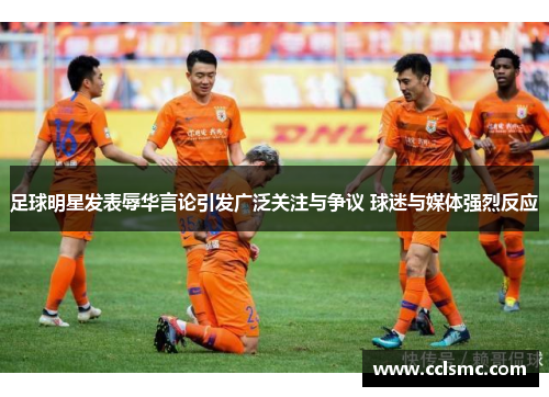 足球明星发表辱华言论引发广泛关注与争议 球迷与媒体强烈反应