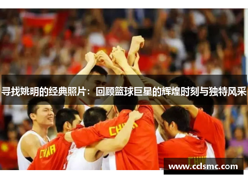 寻找姚明的经典照片：回顾篮球巨星的辉煌时刻与独特风采