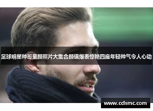 足球明星帅哥童颜照片大集合颜值爆表惊艳四座年轻帅气令人心动