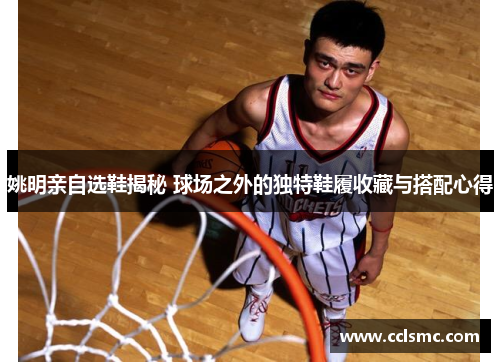 姚明亲自选鞋揭秘 球场之外的独特鞋履收藏与搭配心得