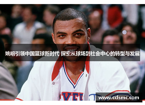 姚明引领中国篮球新时代 探索从球场到社会中心的转型与发展
