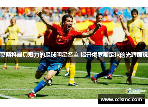 莫斯科最具魅力的足球明星名单 揭开俄罗斯足球的光辉面貌