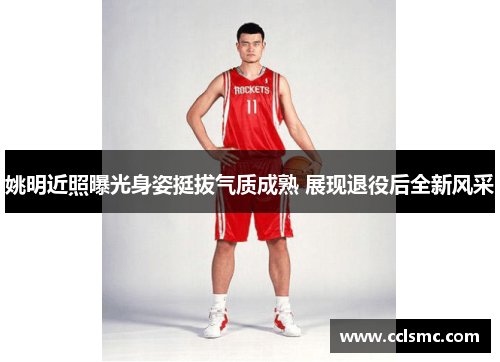 姚明近照曝光身姿挺拔气质成熟 展现退役后全新风采